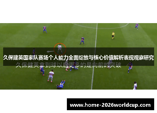 久保建英国家队赛场个人能力全面绽放与核心价值解析表现观察研究