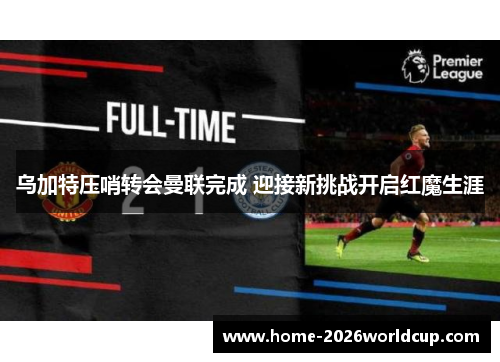 乌加特压哨转会曼联完成 迎接新挑战开启红魔生涯
