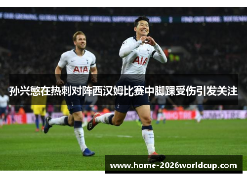 孙兴慜在热刺对阵西汉姆比赛中脚踝受伤引发关注