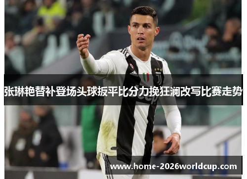 张琳艳替补登场头球扳平比分力挽狂澜改写比赛走势 张琳艳替补登场头球扳平比分力挽狂澜改写比赛走势