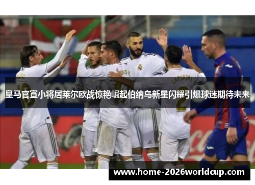 皇马官宣小将居莱尔欧战惊艳崛起伯纳乌新星闪耀引爆球迷期待未来