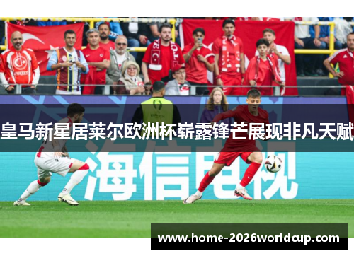 皇马新星居莱尔欧洲杯崭露锋芒展现非凡天赋