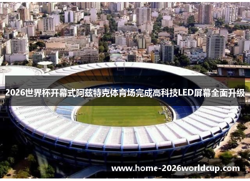 2026世界杯开幕式阿兹特克体育场完成高科技LED屏幕全面升级