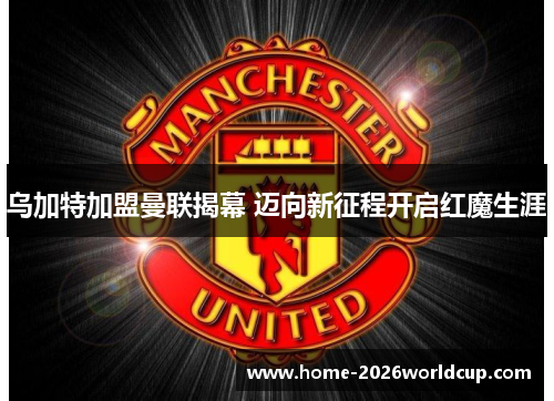 乌加特加盟曼联揭幕 迈向新征程开启红魔生涯