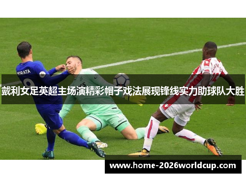 戴利女足英超主场演精彩帽子戏法展现锋线实力助球队大胜
