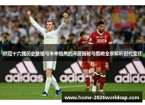 欧冠十六强历史脉络与未来格局的深度揭秘与前瞻全景解析时代变迁