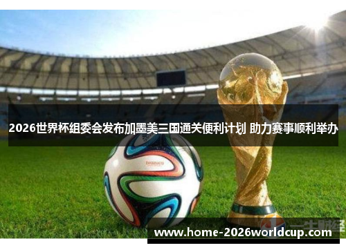 2026世界杯组委会发布加墨美三国通关便利计划 助力赛事顺利举办