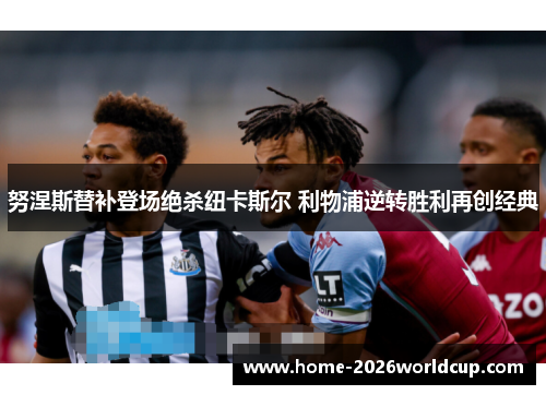 努涅斯替补登场绝杀纽卡斯尔 利物浦逆转胜利再创经典 努涅斯替补登场绝杀纽卡斯尔 利物浦逆转胜利再创经典