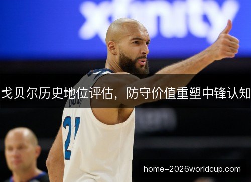 戈贝尔历史地位评估，防守价值重塑中锋认知