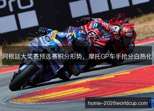 阿根廷大奖赛预选赛积分形势,摩托GP车手抢分白热化 阿根廷大奖赛预选赛积分形势,摩托GP车手抢分白热化